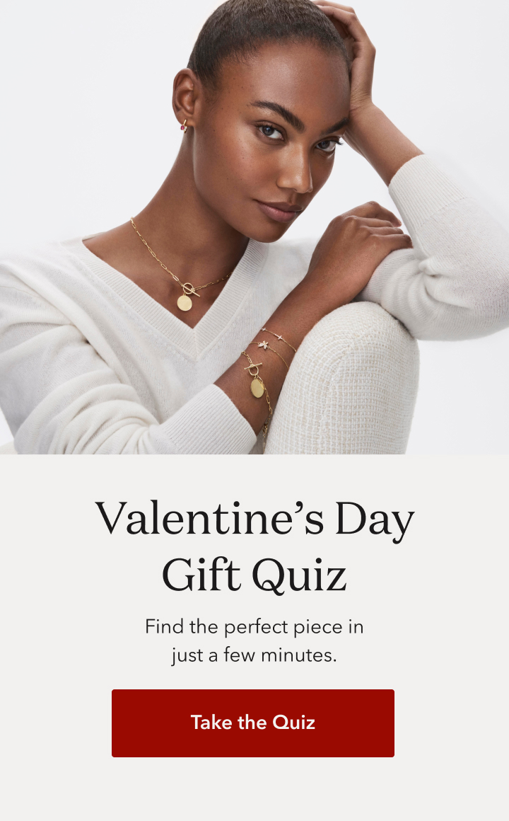 Valentine's Day Gift Quiz. Find the perfect piece in just a few minutes. Take the quiz.